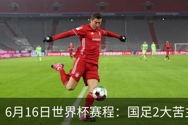 6月16日世界杯赛程：国足2大苦主首秀！CCTV5直播世界杯！世界杯赛程表一览
